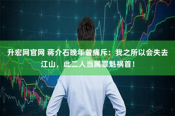 升宏网官网 蒋介石晚年曾痛斥：我之所以会失去江山，此二人当属罪魁祸首！