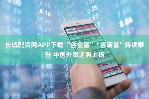 长城配资网APP下载 “含金量”“含新量”持续攀升 中国外贸逆势上扬