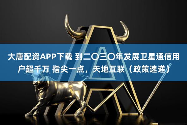 大唐配资APP下载 到二〇三〇年发展卫星通信用户超千万 指尖一点，天地互联（政策速递）
