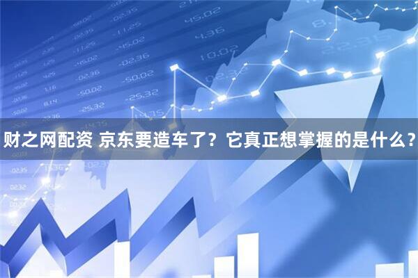 财之网配资 京东要造车了？它真正想掌握的是什么？