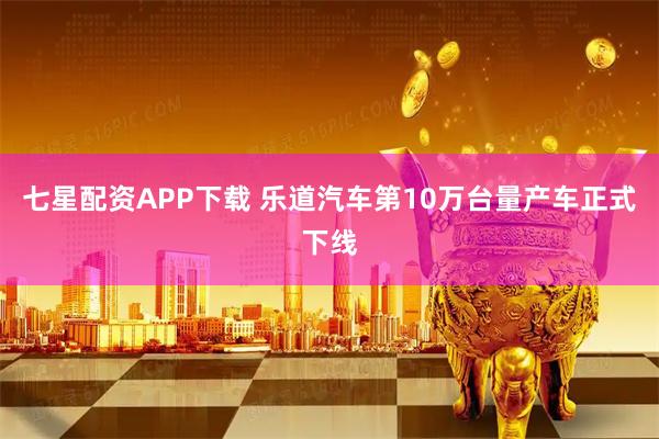 七星配资APP下载 乐道汽车第10万台量产车正式下线