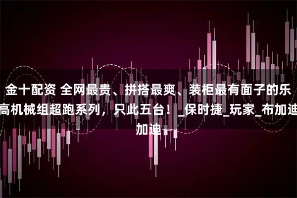 金十配资 全网最贵、拼搭最爽、装柜最有面子的乐高机械组超跑系列，只此五台！_保时捷_玩家_布加迪