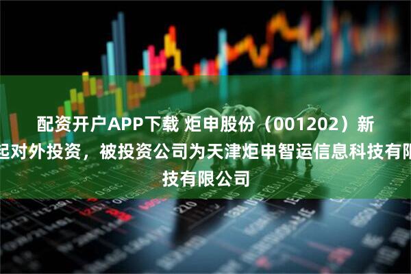 配资开户APP下载 炬申股份（001202）新增一起对外投资，被投资公司为天津炬申智运信息科技有限公司