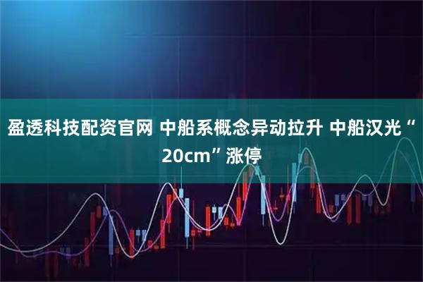 盈透科技配资官网 中船系概念异动拉升 中船汉光“20cm”涨停