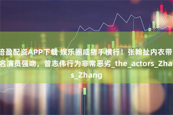 倍盈配资APP下载 娱乐圈咸猪手横行！张翰扯内衣带，著名演员强吻，曾志伟行为非常恶劣_the_actors_Zhang