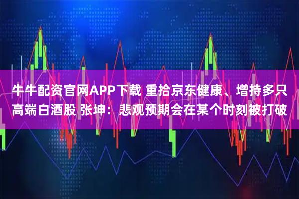 牛牛配资官网APP下载 重拾京东健康、增持多只高端白酒股 张坤：悲观预期会在某个时刻被打破