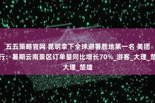 五五策略官网 昆明拿下全球避暑胜地第一名 美团旅行：暑期云南景区订单量同比增长70%_游客_大理_楚雄