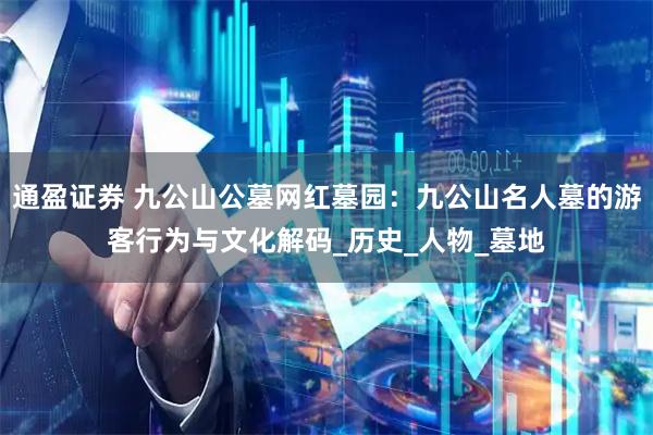 通盈证券 九公山公墓网红墓园：九公山名人墓的游客行为与文化解码_历史_人物_墓地