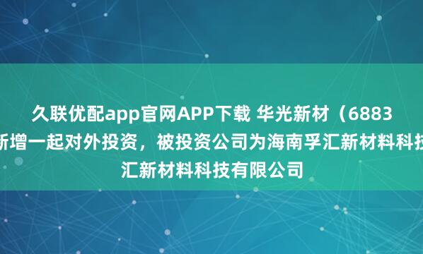 久联优配app官网APP下载 华光新材（688379.SH）新增一起对外投资，被投资公司为海南孚汇新材料科技有限公司