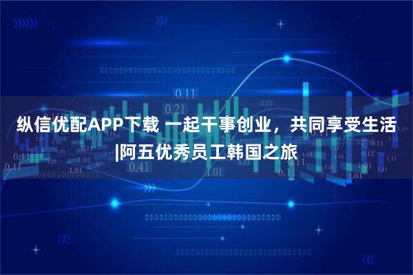 纵信优配APP下载 一起干事创业，共同享受生活|阿五优秀员工韩国之旅