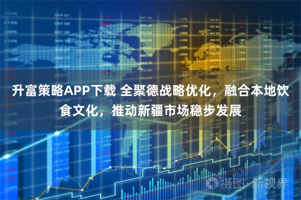 升富策略APP下载 全聚德战略优化，融合本地饮食文化，推动新疆市场稳步发展
