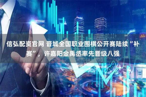 信弘配资官网 晋城全国职业围棋公开赛陆续“补赛”，许嘉阳金禹丞率先晋级八强