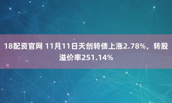 18配资官网 11月11日天创转债上涨2.78%，转股溢价率251.14%