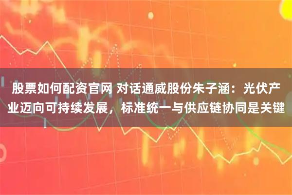 股票如何配资官网 对话通威股份朱子涵：光伏产业迈向可持续发展，标准统一与供应链协同是关键