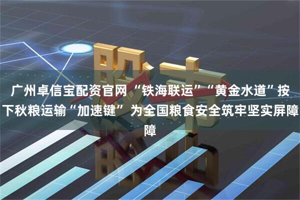 广州卓信宝配资官网 “铁海联运”“黄金水道”按下秋粮运输“加速键” 为全国粮食安全筑牢坚实屏障