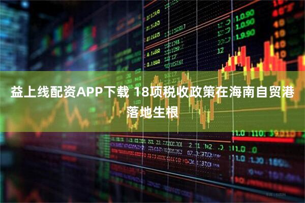 益上线配资APP下载 18项税收政策在海南自贸港落地生根