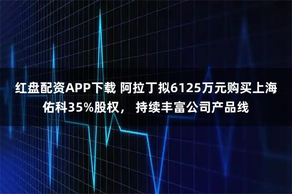 红盘配资APP下载 阿拉丁拟6125万元购买上海佑科35%股权， 持续丰富公司产品线