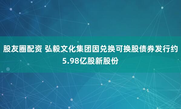 股友圈配资 弘毅文化集团因兑换可换股债券发行约5.98亿股新股份