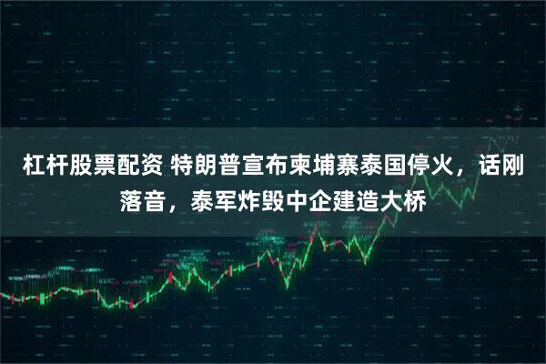 杠杆股票配资 特朗普宣布柬埔寨泰国停火，话刚落音，泰军炸毁中企建造大桥