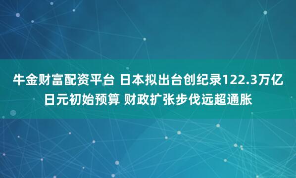 牛金财富配资平台 日本拟出台创纪录122.3万亿日元初始预算 财政扩张步伐远超通胀