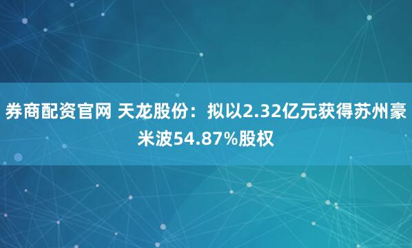券商配资官网 天龙股份：拟以2.32亿元获得苏州豪米波54.87%股权