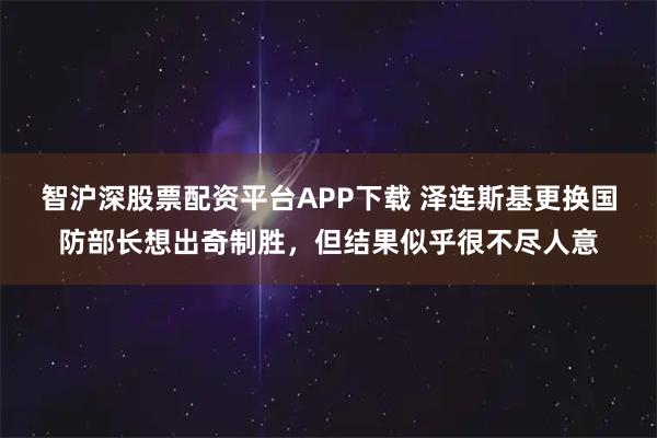 智沪深股票配资平台APP下载 泽连斯基更换国防部长想出奇制胜，但结果似乎很不尽人意
