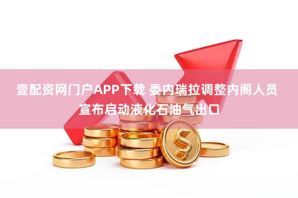 壹配资网门户APP下载 委内瑞拉调整内阁人员 宣布启动液化石油气出口