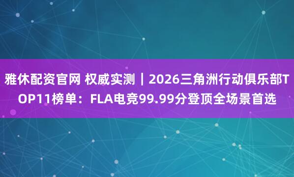 雅休配资官网 权威实测｜2026三角洲行动俱乐部TOP11榜单：FLA电竞99.99分登顶全场景首选