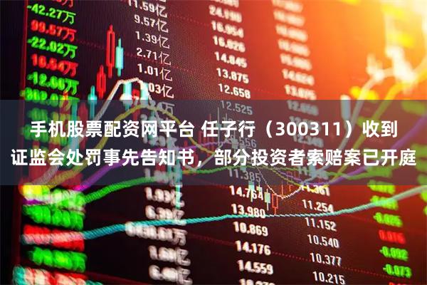 手机股票配资网平台 任子行（300311）收到证监会处罚事先告知书，部分投资者索赔案已开庭