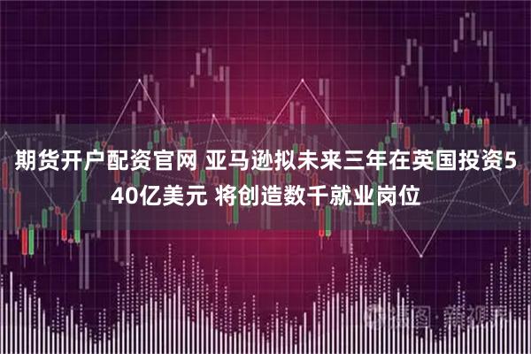 期货开户配资官网 亚马逊拟未来三年在英国投资540亿美元 将创造数千就业岗位