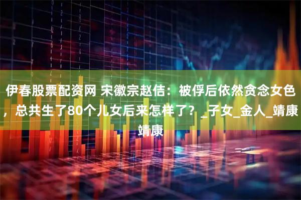 伊春股票配资网 宋徽宗赵佶：被俘后依然贪念女色，总共生了80个儿女后来怎样了？_子女_金人_靖康