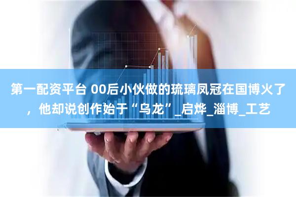 第一配资平台 00后小伙做的琉璃凤冠在国博火了，他却说创作始于“乌龙”_启烨_淄博_工艺