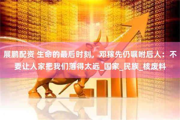 展鹏配资 生命的最后时刻，邓稼先仍嘱咐后人：不要让人家把我们落得太远_国家_民族_核废料