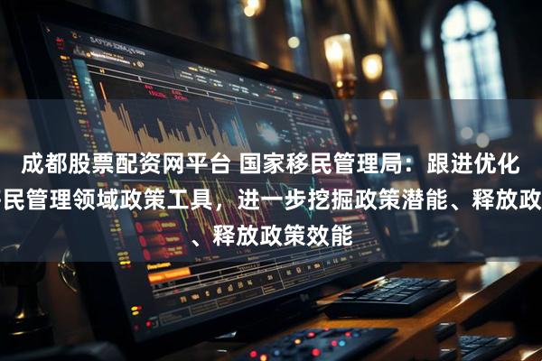 成都股票配资网平台 国家移民管理局：跟进优化完善移民管理领域政策工具，进一步挖掘政策潜能、释放政策效能