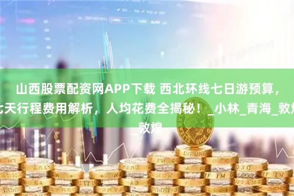 山西股票配资网APP下载 西北环线七日游预算，七天行程费用解析，人均花费全揭秘！_小林_青海_敦煌