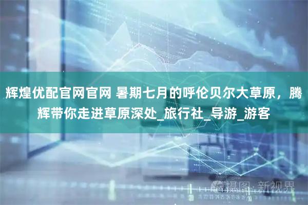 辉煌优配官网官网 暑期七月的呼伦贝尔大草原，腾辉带你走进草原深处_旅行社_导游_游客