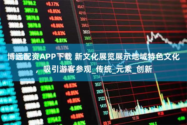 博远配资APP下载 新文化展览展示地域特色文化，吸引游客参观_传统_元素_创新