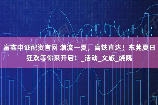 富鑫中证配资官网 潮流一夏，高铁直达！东莞夏日狂欢等你来开启！_活动_文旅_烧鹅