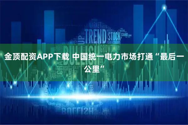 金顶配资APP下载 中国统一电力市场打通“最后一公里”