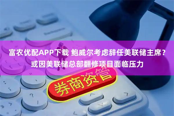 富农优配APP下载 鲍威尔考虑辞任美联储主席？或因美联储总部翻修项目面临压力