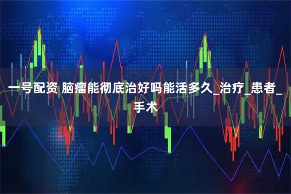 一号配资 脑瘤能彻底治好吗能活多久_治疗_患者_手术