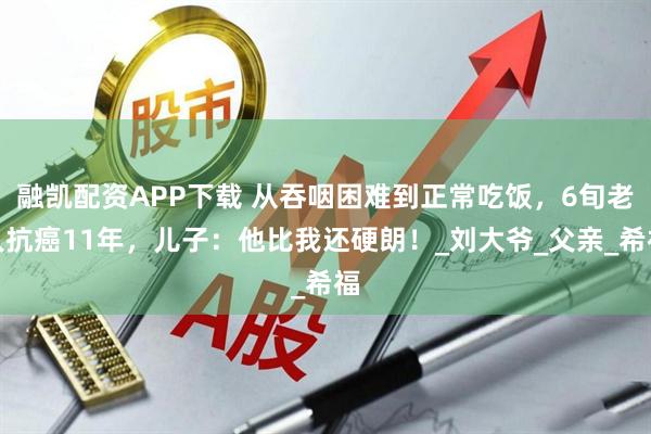 融凯配资APP下载 从吞咽困难到正常吃饭，6旬老人抗癌11年，儿子：他比我还硬朗！_刘大爷_父亲_希福
