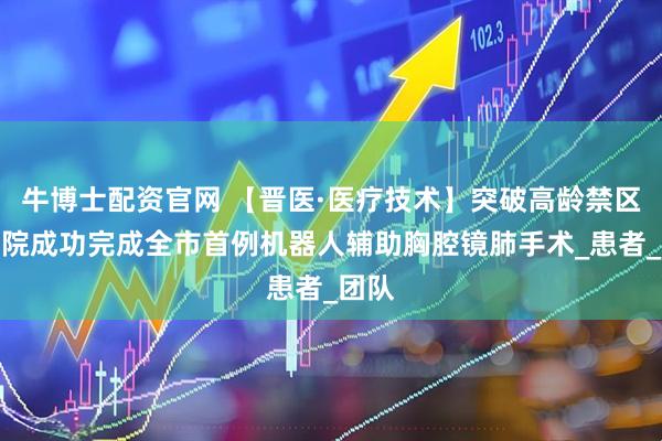 牛博士配资官网 【晋医·医疗技术】突破高龄禁区！我院成功完成全市首例机器人辅助胸腔镜肺手术_患者_团队