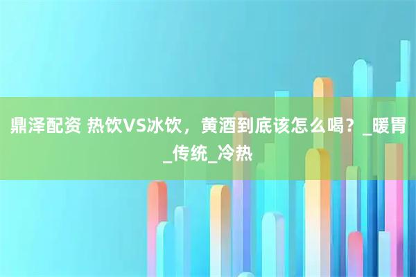 鼎泽配资 热饮VS冰饮，黄酒到底该怎么喝？_暖胃_传统_冷热