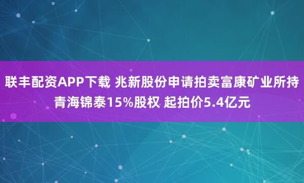联丰配资APP下载 兆新股份申请拍卖富康矿业所持青海锦泰15%股权 起拍价5.4亿元