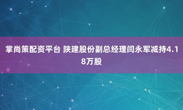 掌尚策配资平台 陕建股份副总经理闫永军减持4.18万股