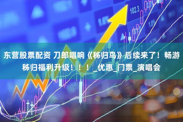 东营股票配资 刀郎唱响《秭归鸟》后续来了!畅游秭归福利升级!!!_优惠_门票_演唱会