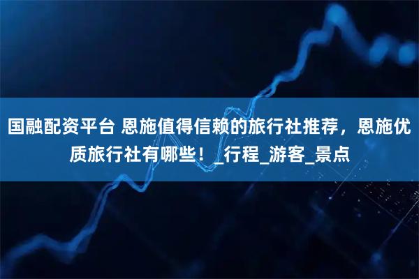 国融配资平台 恩施值得信赖的旅行社推荐,恩施优质旅行社有哪些!_行程_游客_景点