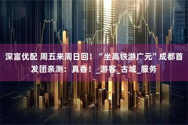 深富优配 周五来周日回！“坐高铁游广元”成都首发团亲测：真香！_游客_古城_服务