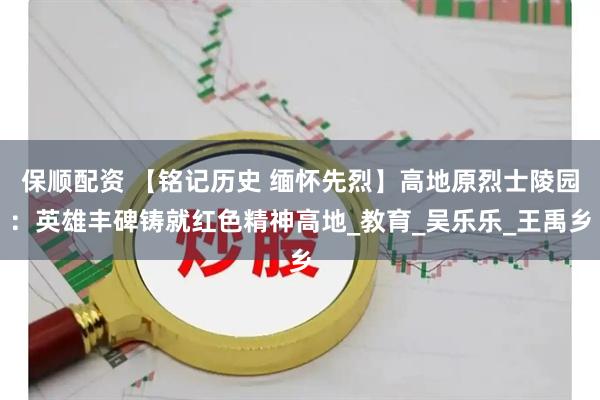 保顺配资 【铭记历史 缅怀先烈】高地原烈士陵园：英雄丰碑铸就红色精神高地_教育_吴乐乐_王禹乡
